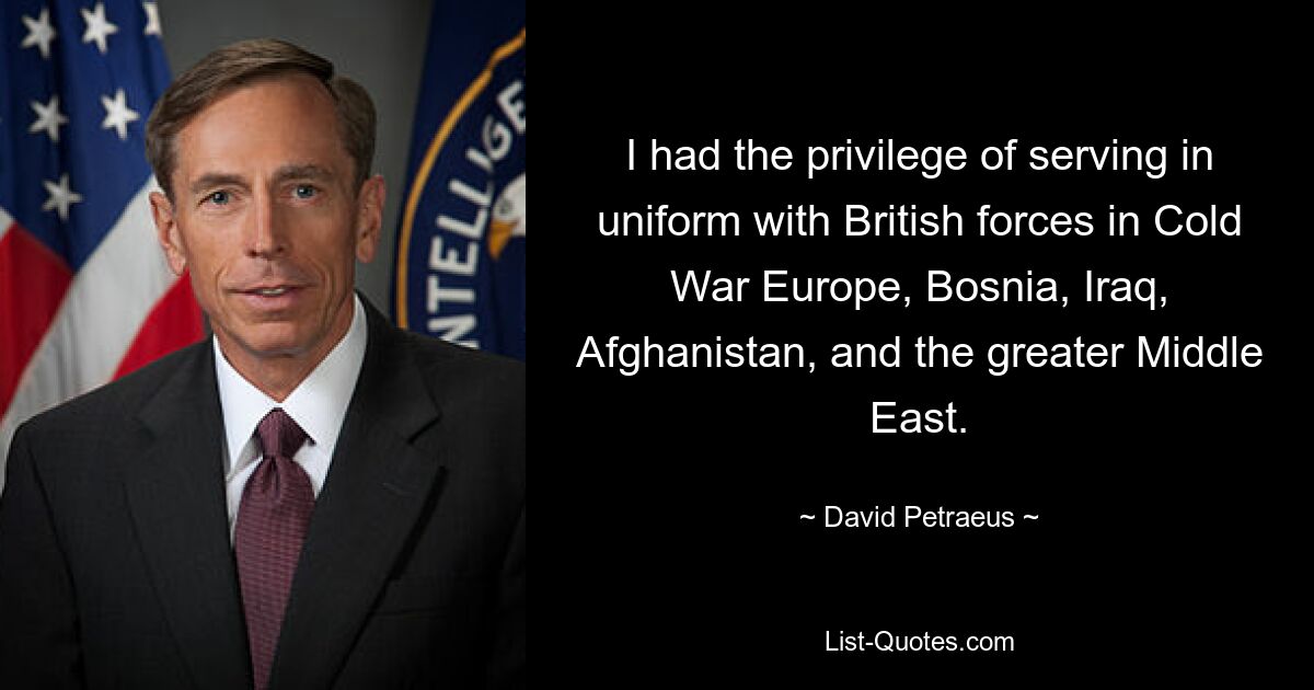 I had the privilege of serving in uniform with British forces in Cold War Europe, Bosnia, Iraq, Afghanistan, and the greater Middle East. — © David Petraeus