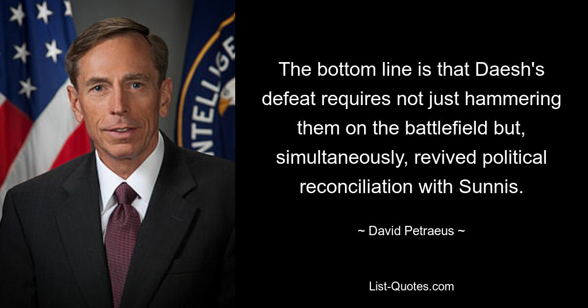 The bottom line is that Daesh's defeat requires not just hammering them on the battlefield but, simultaneously, revived political reconciliation with Sunnis. — © David Petraeus