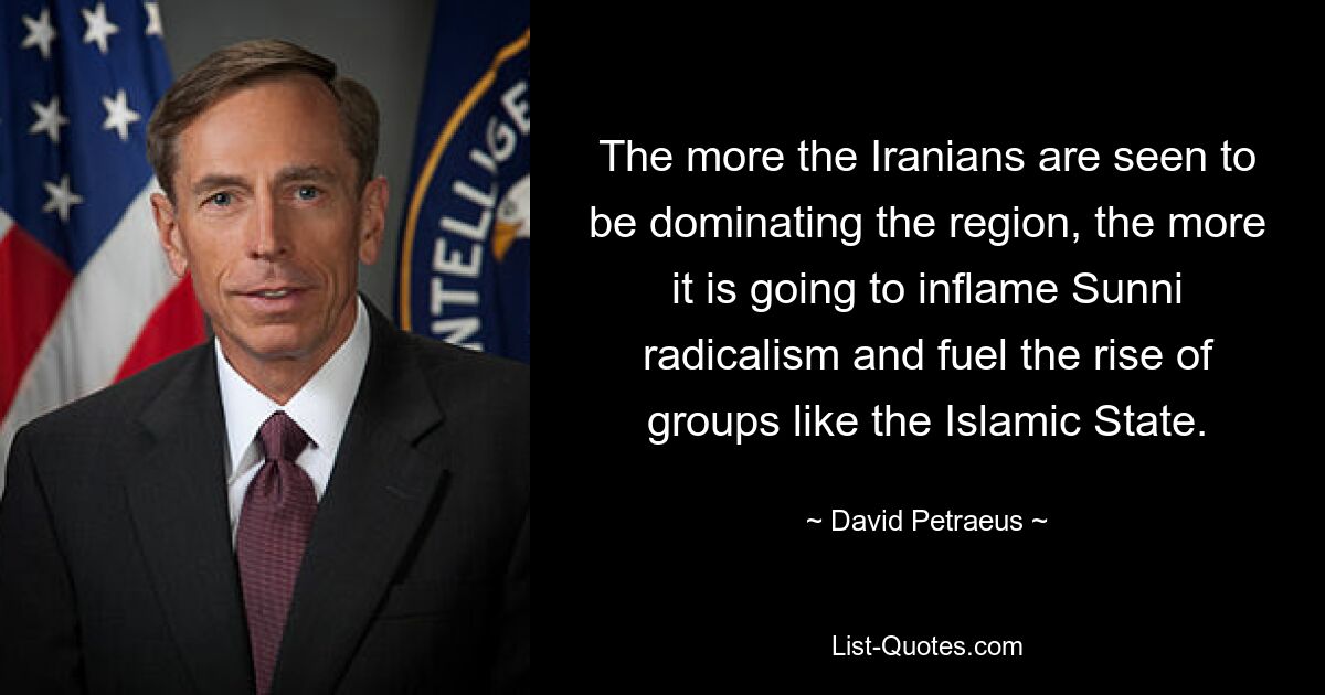 The more the Iranians are seen to be dominating the region, the more it is going to inflame Sunni radicalism and fuel the rise of groups like the Islamic State. — © David Petraeus