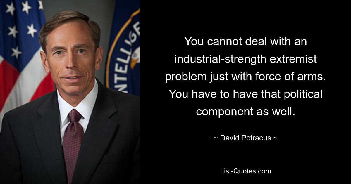 You cannot deal with an industrial-strength extremist problem just with force of arms. You have to have that political component as well. — © David Petraeus