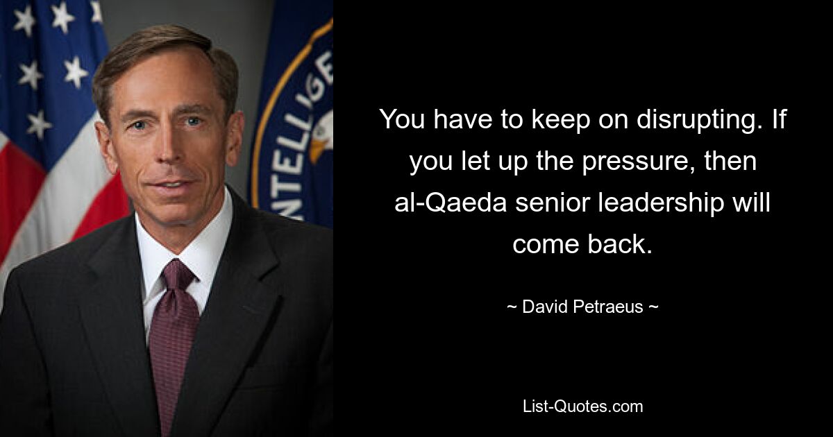 You have to keep on disrupting. If you let up the pressure, then al-Qaeda senior leadership will come back. — © David Petraeus