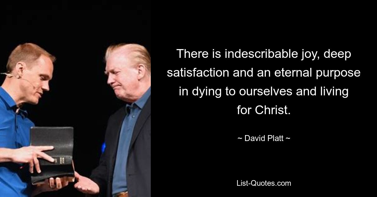 There is indescribable joy, deep satisfaction and an eternal purpose in dying to ourselves and living for Christ. — © David Platt