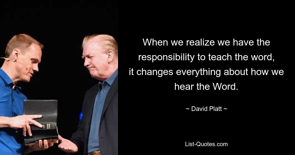 When we realize we have the responsibility to teach the word, it changes everything about how we hear the Word. — © David Platt