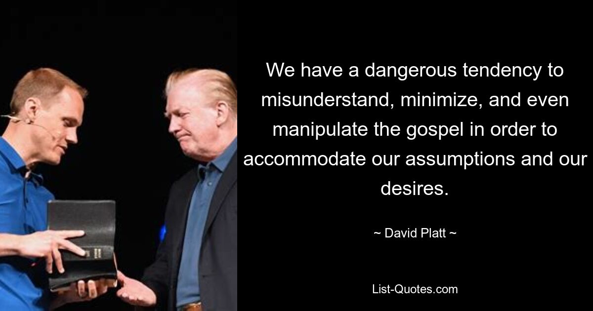 We have a dangerous tendency to misunderstand, minimize, and even manipulate the gospel in order to accommodate our assumptions and our desires. — © David Platt