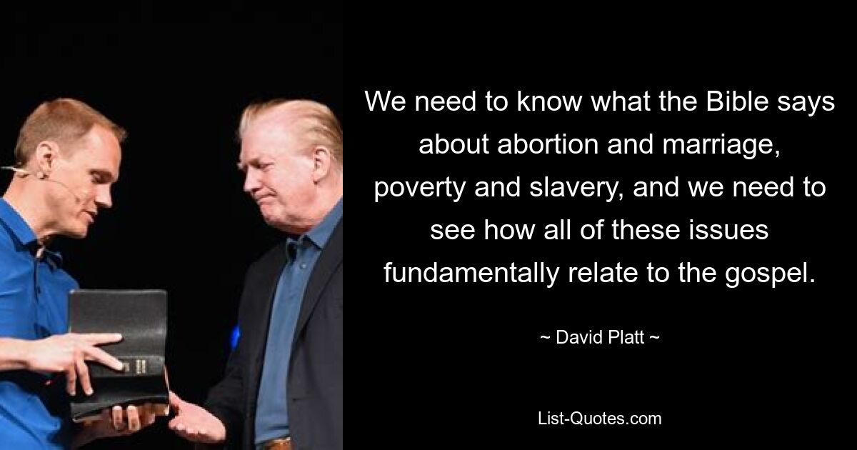 We need to know what the Bible says about abortion and marriage, poverty and slavery, and we need to see how all of these issues fundamentally relate to the gospel. — © David Platt