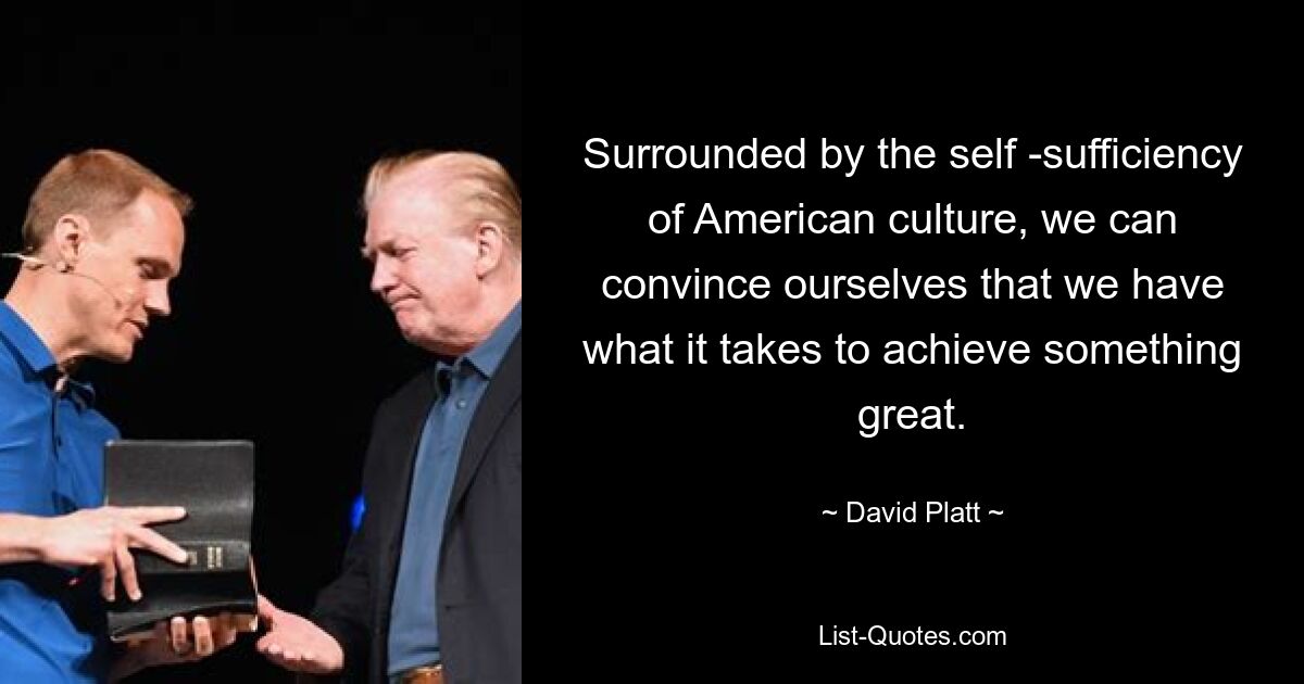 Surrounded by the self -sufficiency of American culture, we can convince ourselves that we have what it takes to achieve something great. — © David Platt