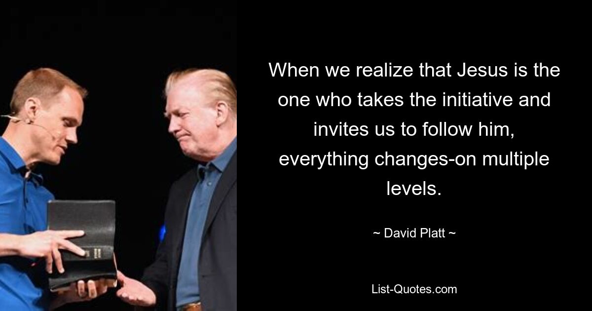 When we realize that Jesus is the one who takes the initiative and invites us to follow him, everything changes-on multiple levels. — © David Platt