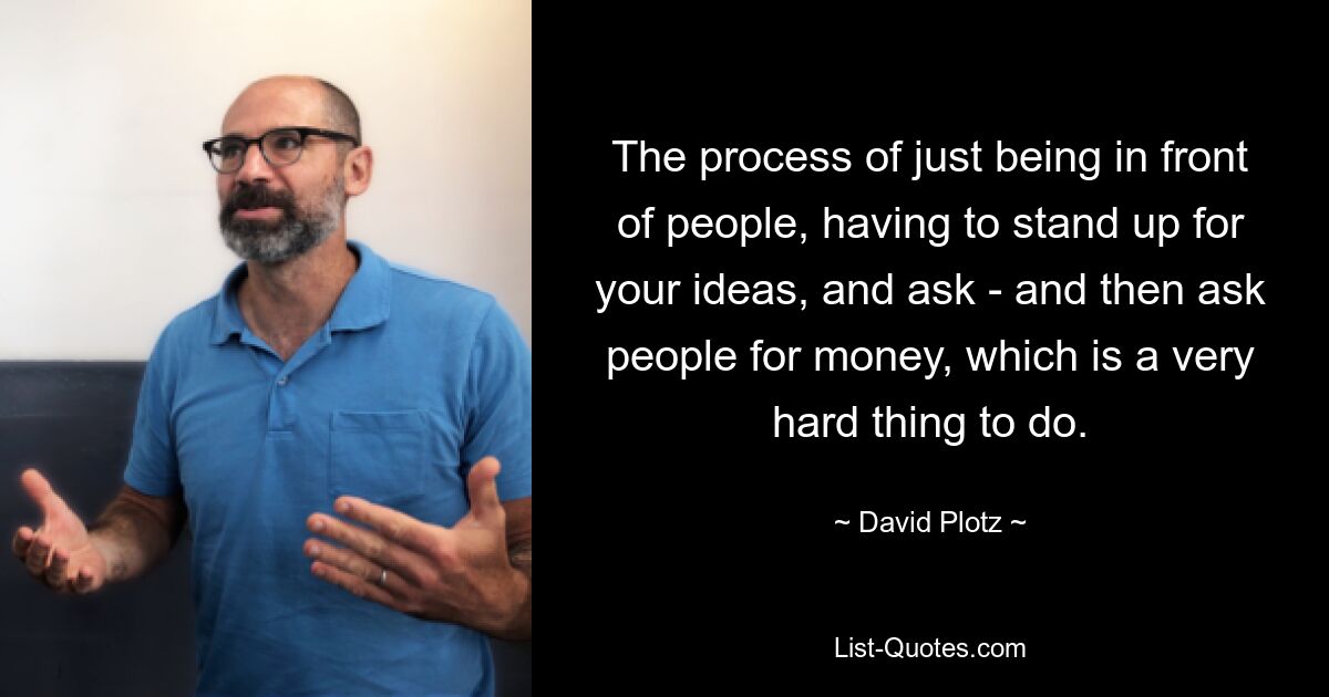 The process of just being in front of people, having to stand up for your ideas, and ask - and then ask people for money, which is a very hard thing to do. — © David Plotz