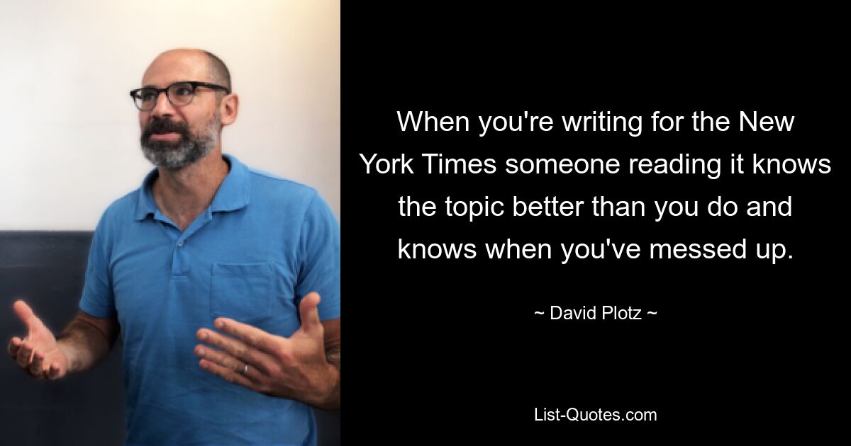 When you're writing for the New York Times someone reading it knows the topic better than you do and knows when you've messed up. — © David Plotz