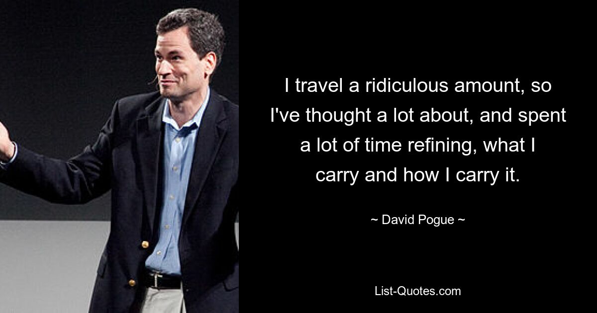 I travel a ridiculous amount, so I've thought a lot about, and spent a lot of time refining, what I carry and how I carry it. — © David Pogue