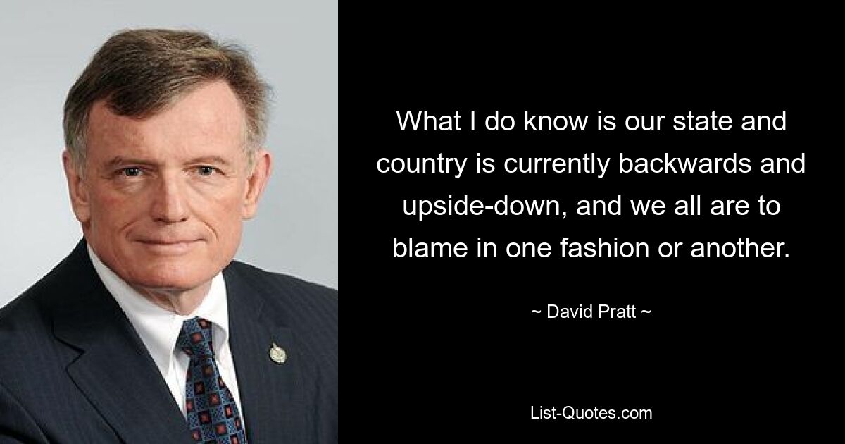 What I do know is our state and country is currently backwards and upside-down, and we all are to blame in one fashion or another. — © David Pratt