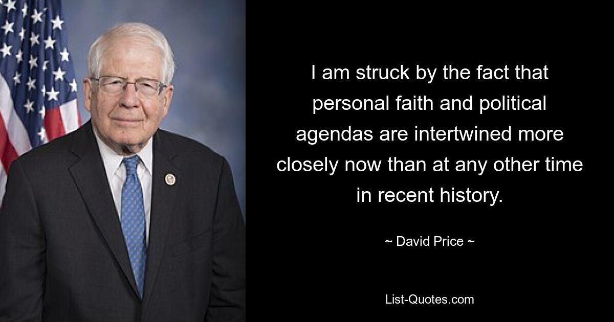 I am struck by the fact that personal faith and political agendas are intertwined more closely now than at any other time in recent history. — © David Price