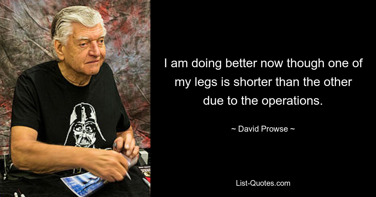 I am doing better now though one of my legs is shorter than the other due to the operations. — © David Prowse