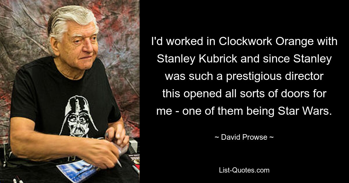 I'd worked in Clockwork Orange with Stanley Kubrick and since Stanley was such a prestigious director this opened all sorts of doors for me - one of them being Star Wars. — © David Prowse