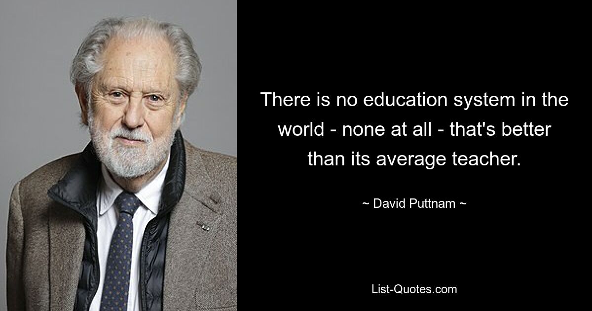 There is no education system in the world - none at all - that's better than its average teacher. — © David Puttnam