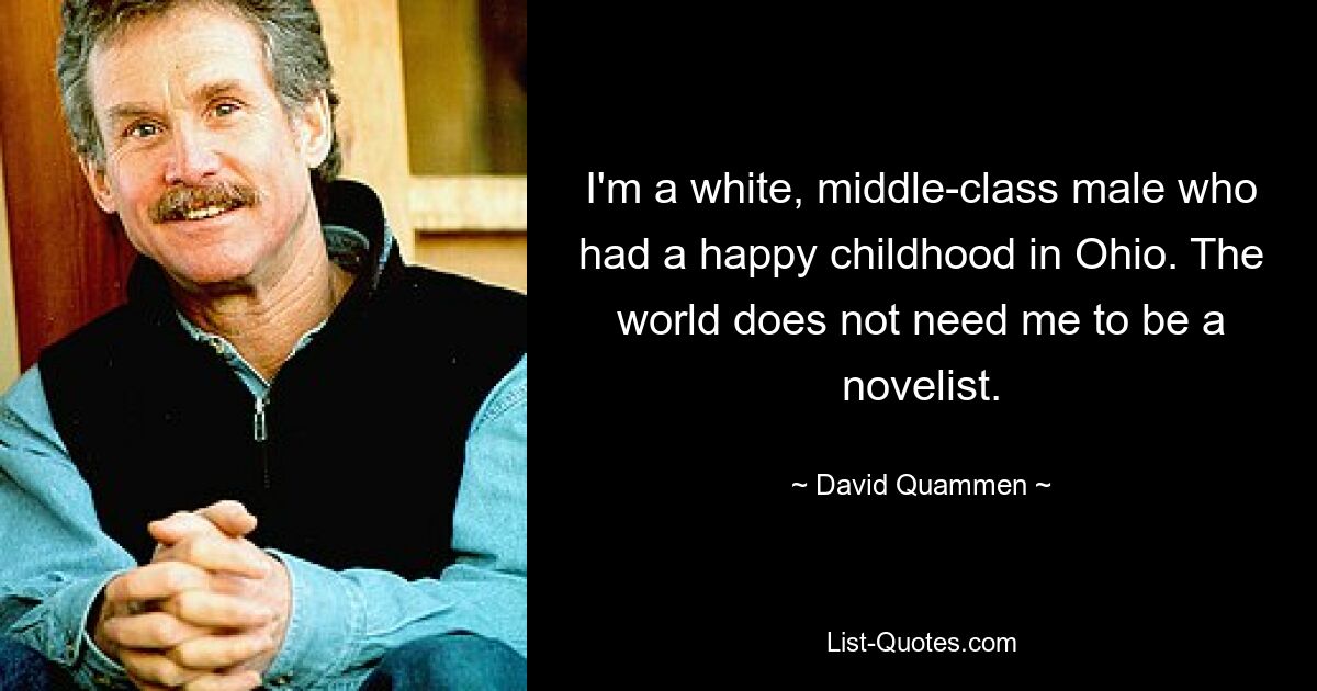 I'm a white, middle-class male who had a happy childhood in Ohio. The world does not need me to be a novelist. — © David Quammen