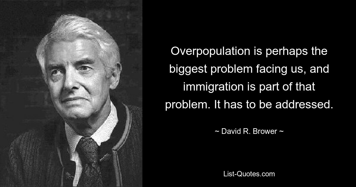 Overpopulation is perhaps the biggest problem facing us, and immigration is part of that problem. It has to be addressed. — © David R. Brower