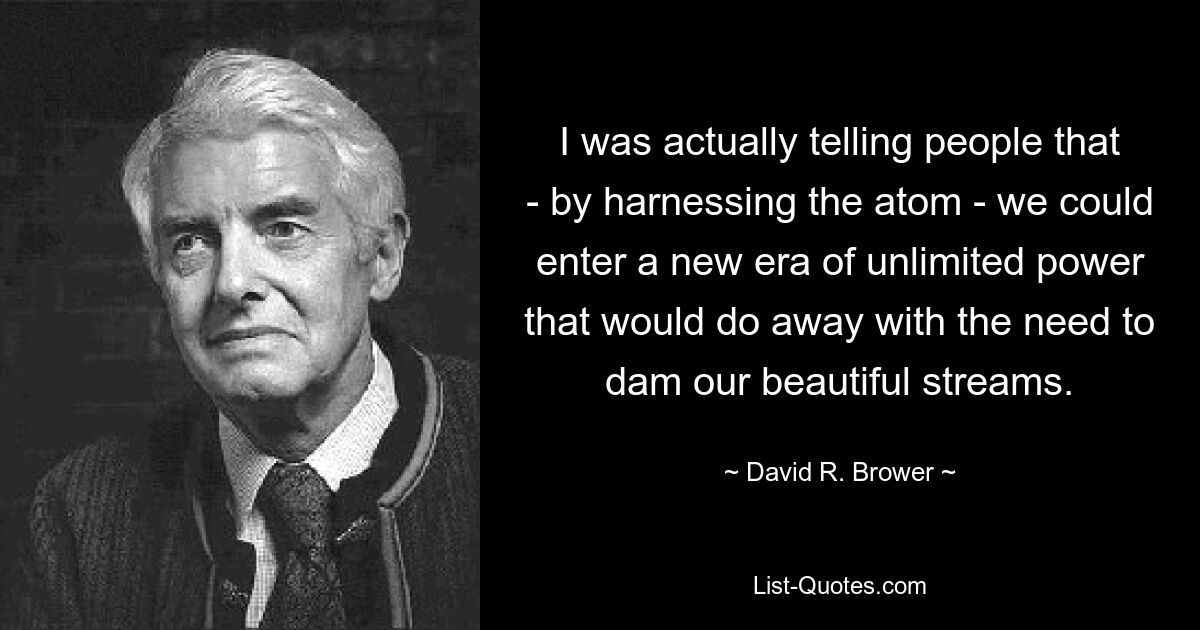 I was actually telling people that - by harnessing the atom - we could enter a new era of unlimited power that would do away with the need to dam our beautiful streams. — © David R. Brower