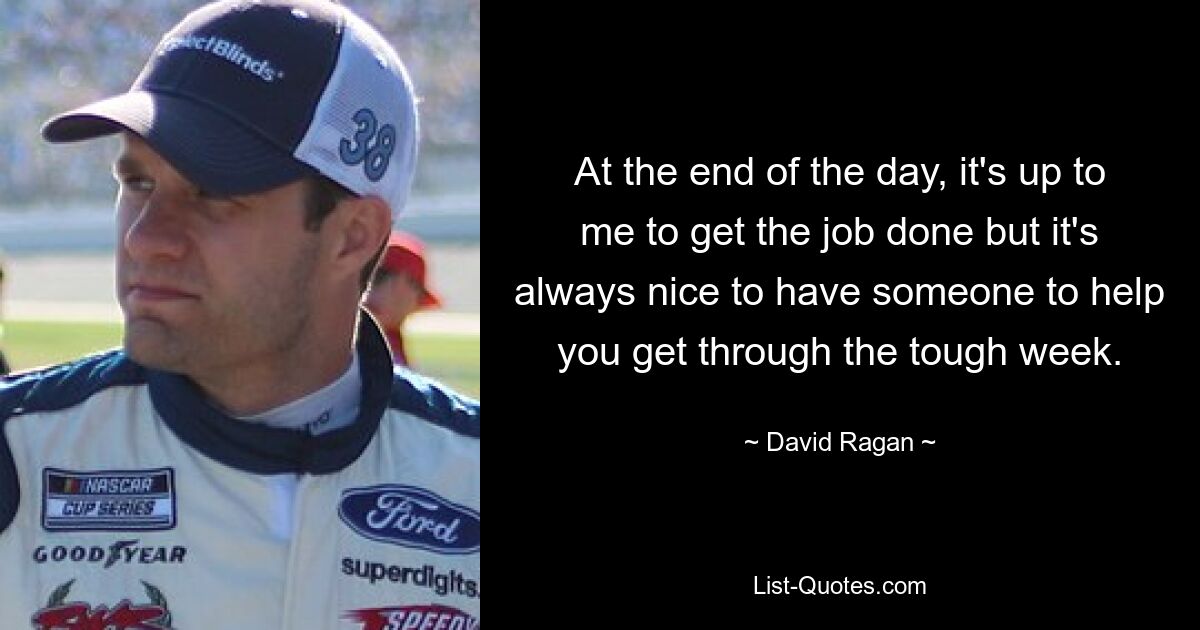 At the end of the day, it's up to me to get the job done but it's always nice to have someone to help you get through the tough week. — © David Ragan