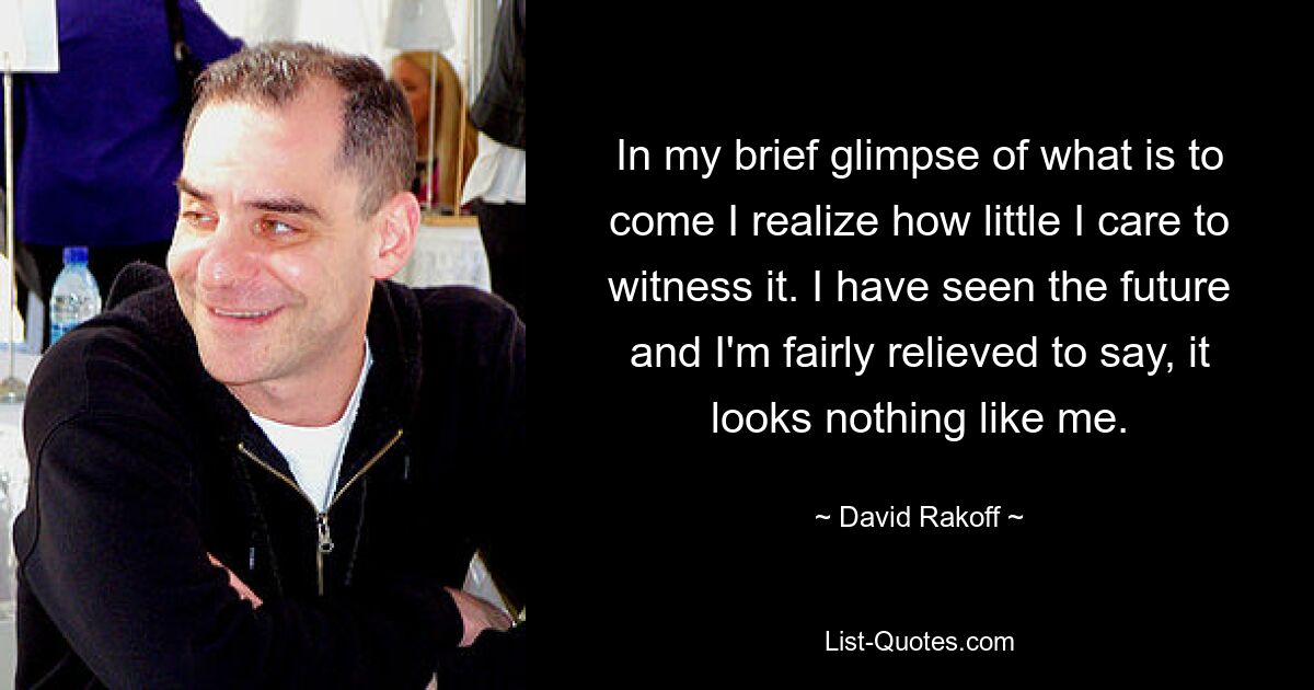 In my brief glimpse of what is to come I realize how little I care to witness it. I have seen the future and I'm fairly relieved to say, it looks nothing like me. — © David Rakoff