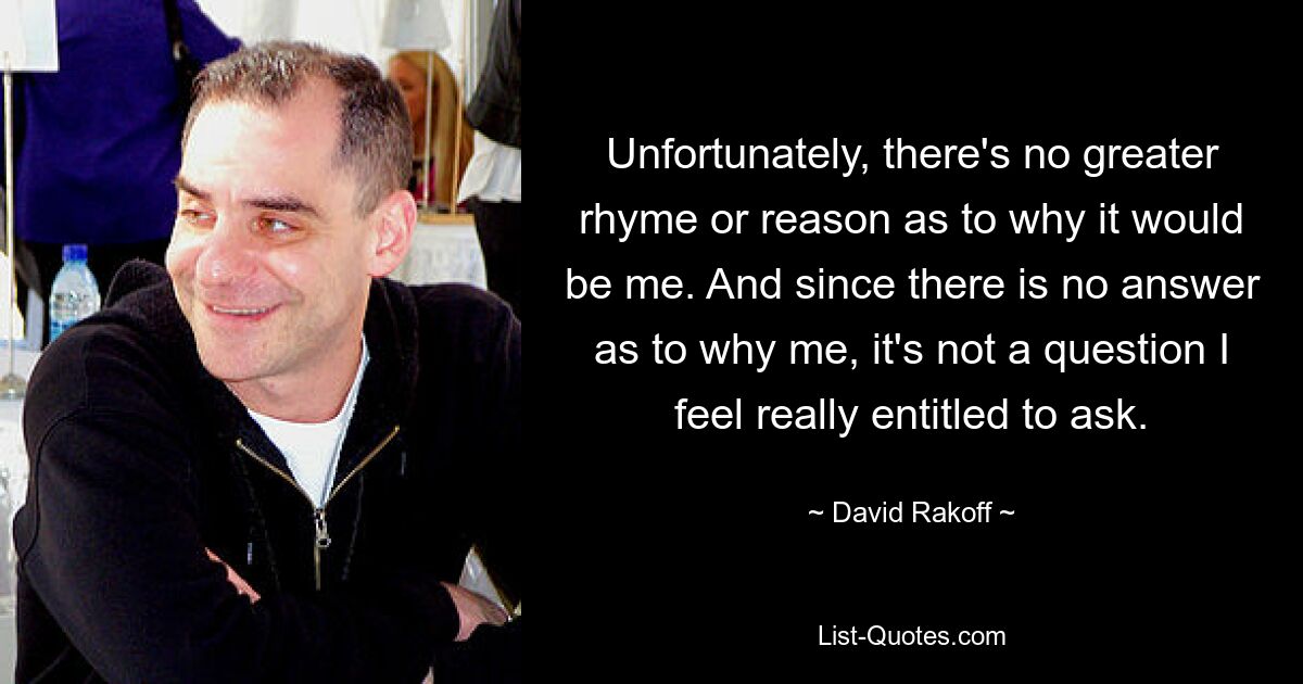 Unfortunately, there's no greater rhyme or reason as to why it would be me. And since there is no answer as to why me, it's not a question I feel really entitled to ask. — © David Rakoff