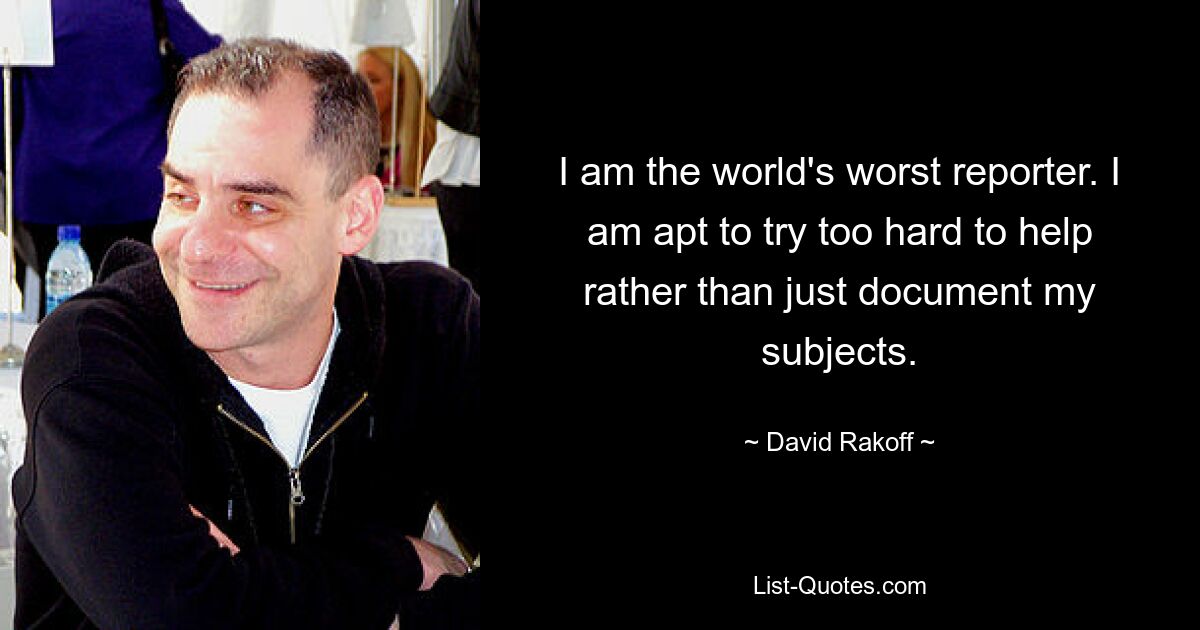 I am the world's worst reporter. I am apt to try too hard to help rather than just document my subjects. — © David Rakoff