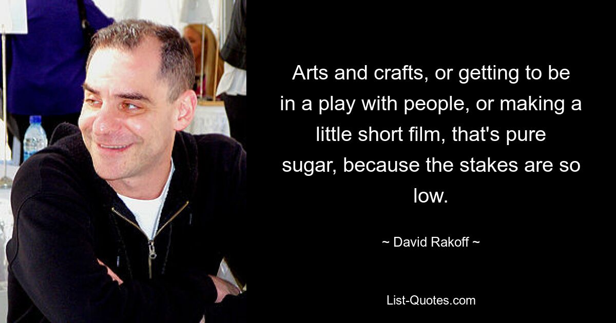 Arts and crafts, or getting to be in a play with people, or making a little short film, that's pure sugar, because the stakes are so low. — © David Rakoff