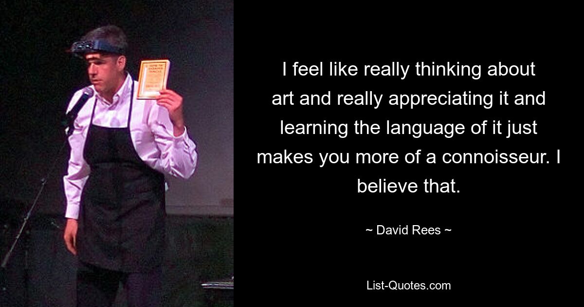 I feel like really thinking about art and really appreciating it and learning the language of it just makes you more of a connoisseur. I believe that. — © David Rees