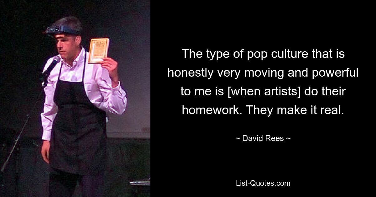 The type of pop culture that is honestly very moving and powerful to me is [when artists] do their homework. They make it real. — © David Rees