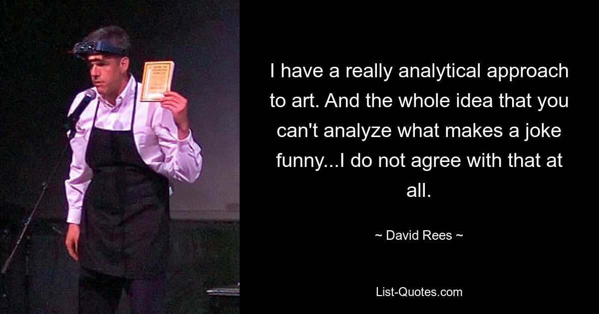 I have a really analytical approach to art. And the whole idea that you can't analyze what makes a joke funny...I do not agree with that at all. — © David Rees