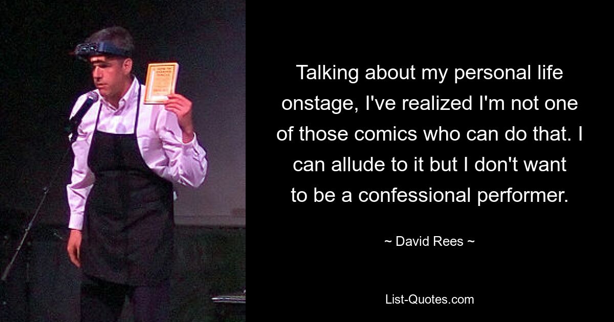 Talking about my personal life onstage, I've realized I'm not one of those comics who can do that. I can allude to it but I don't want to be a confessional performer. — © David Rees