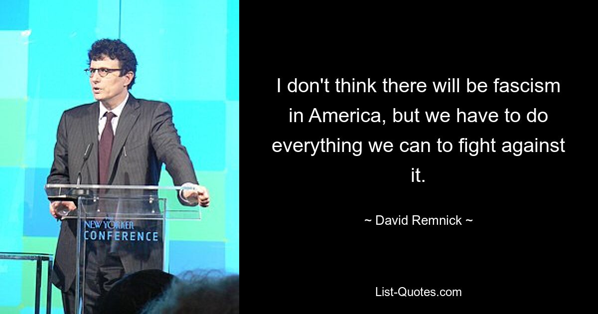 I don't think there will be fascism in America, but we have to do everything we can to fight against it. — © David Remnick