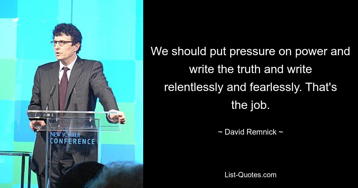 We should put pressure on power and write the truth and write relentlessly and fearlessly. That's the job. — © David Remnick