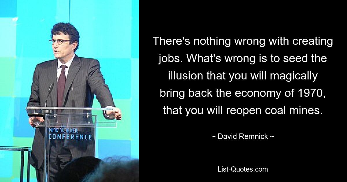 There's nothing wrong with creating jobs. What's wrong is to seed the illusion that you will magically bring back the economy of 1970, that you will reopen coal mines. — © David Remnick