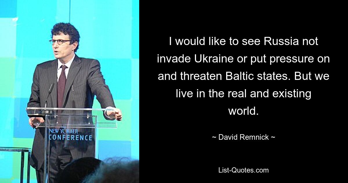 I would like to see Russia not invade Ukraine or put pressure on and threaten Baltic states. But we live in the real and existing world. — © David Remnick