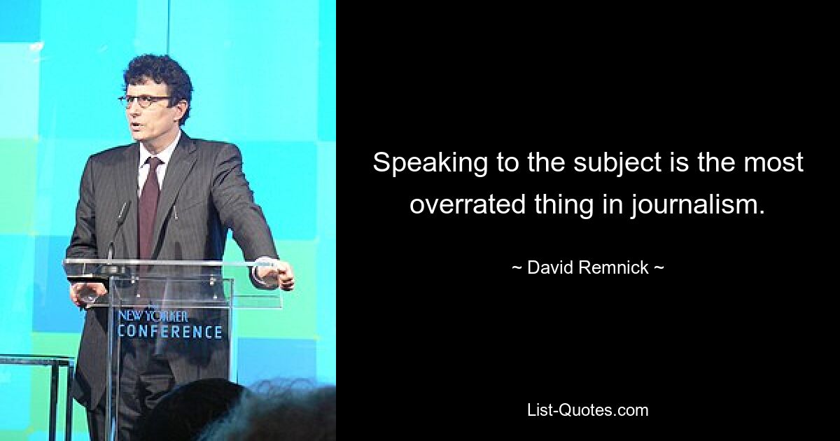 Speaking to the subject is the most overrated thing in journalism. — © David Remnick