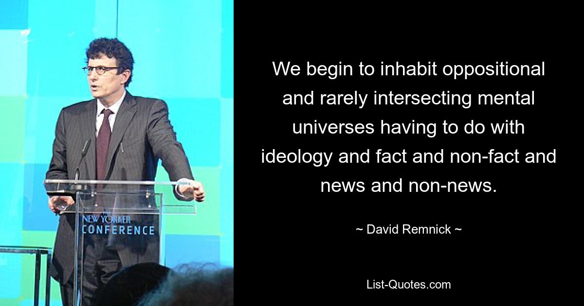 We begin to inhabit oppositional and rarely intersecting mental universes having to do with ideology and fact and non-fact and news and non-news. — © David Remnick