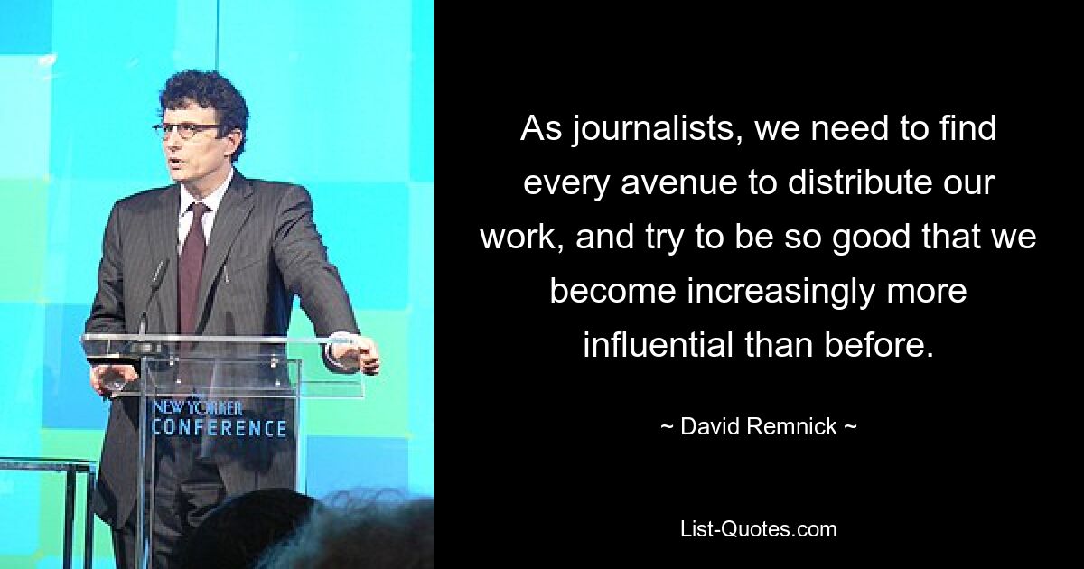 As journalists, we need to find every avenue to distribute our work, and try to be so good that we become increasingly more influential than before. — © David Remnick