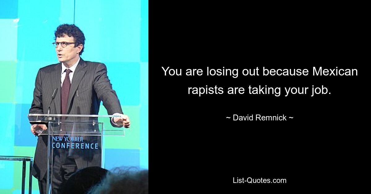 You are losing out because Mexican rapists are taking your job. — © David Remnick