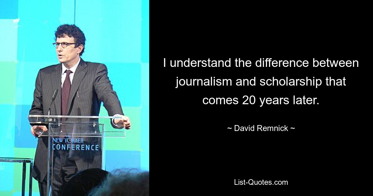 I understand the difference between journalism and scholarship that comes 20 years later. — © David Remnick