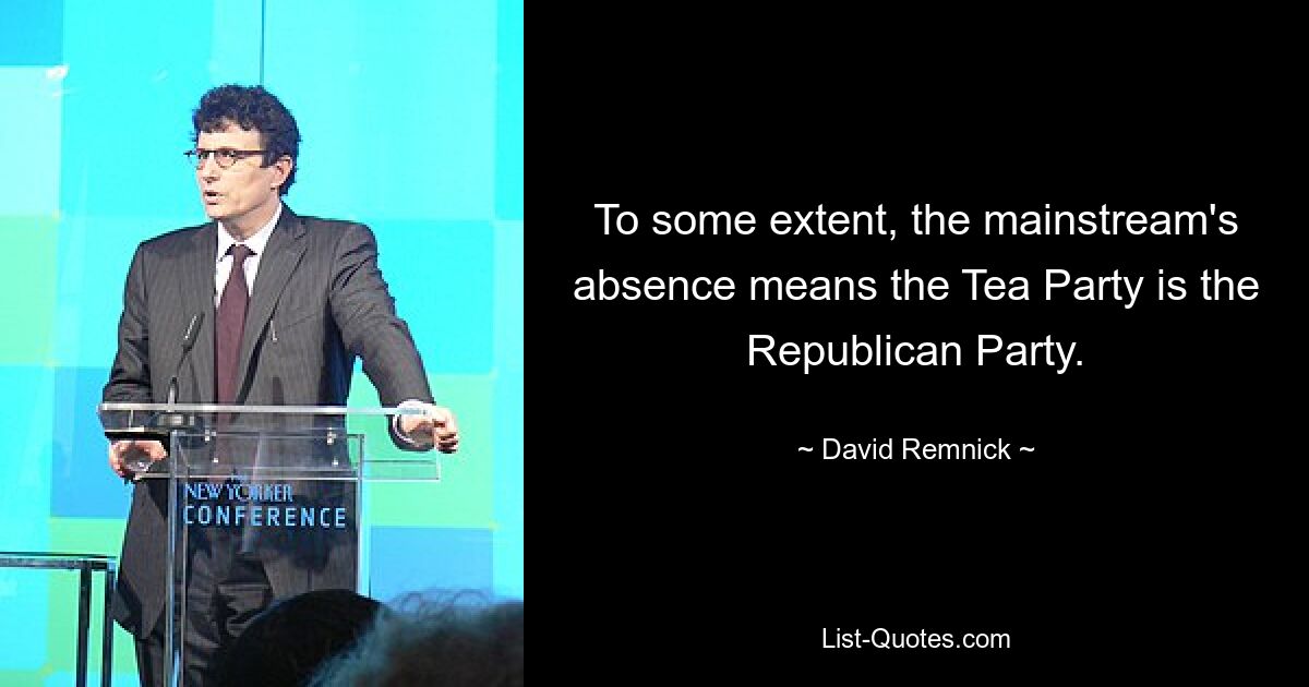 To some extent, the mainstream's absence means the Tea Party is the Republican Party. — © David Remnick