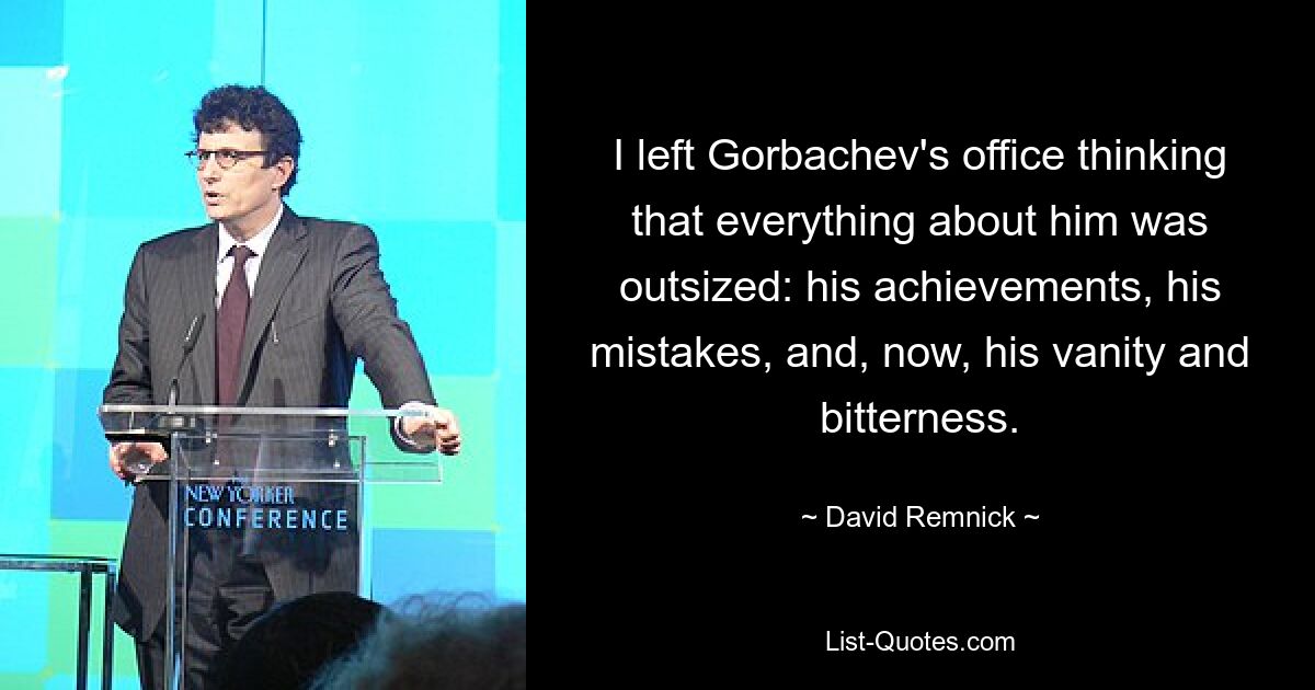 I left Gorbachev's office thinking that everything about him was outsized: his achievements, his mistakes, and, now, his vanity and bitterness. — © David Remnick