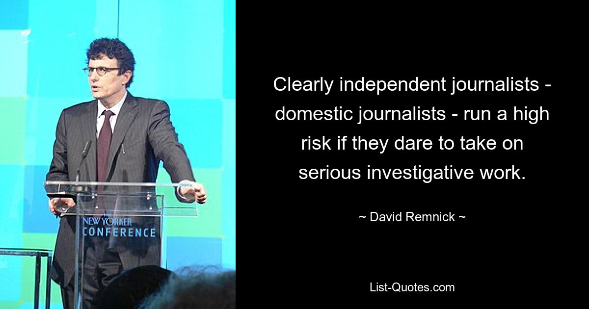 Clearly independent journalists - domestic journalists - run a high risk if they dare to take on serious investigative work. — © David Remnick