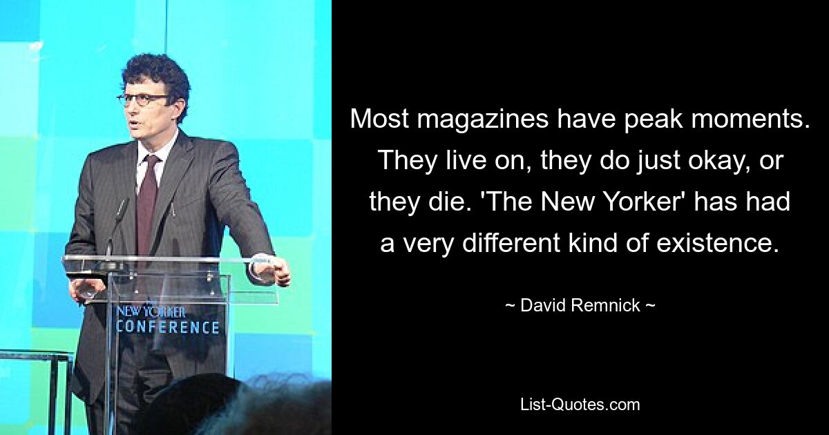 Most magazines have peak moments. They live on, they do just okay, or they die. 'The New Yorker' has had a very different kind of existence. — © David Remnick