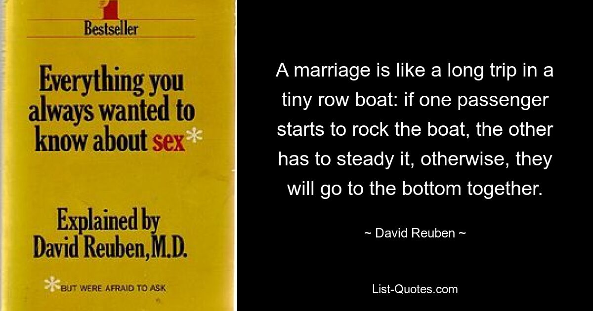 A marriage is like a long trip in a tiny row boat: if one passenger starts to rock the boat, the other has to steady it, otherwise, they will go to the bottom together. — © David Reuben