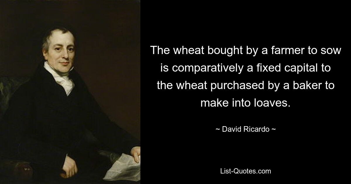 The wheat bought by a farmer to sow is comparatively a fixed capital to the wheat purchased by a baker to make into loaves. — © David Ricardo