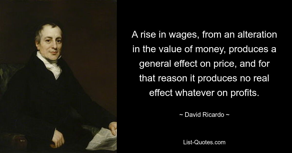 A rise in wages, from an alteration in the value of money, produces a general effect on price, and for that reason it produces no real effect whatever on profits. — © David Ricardo