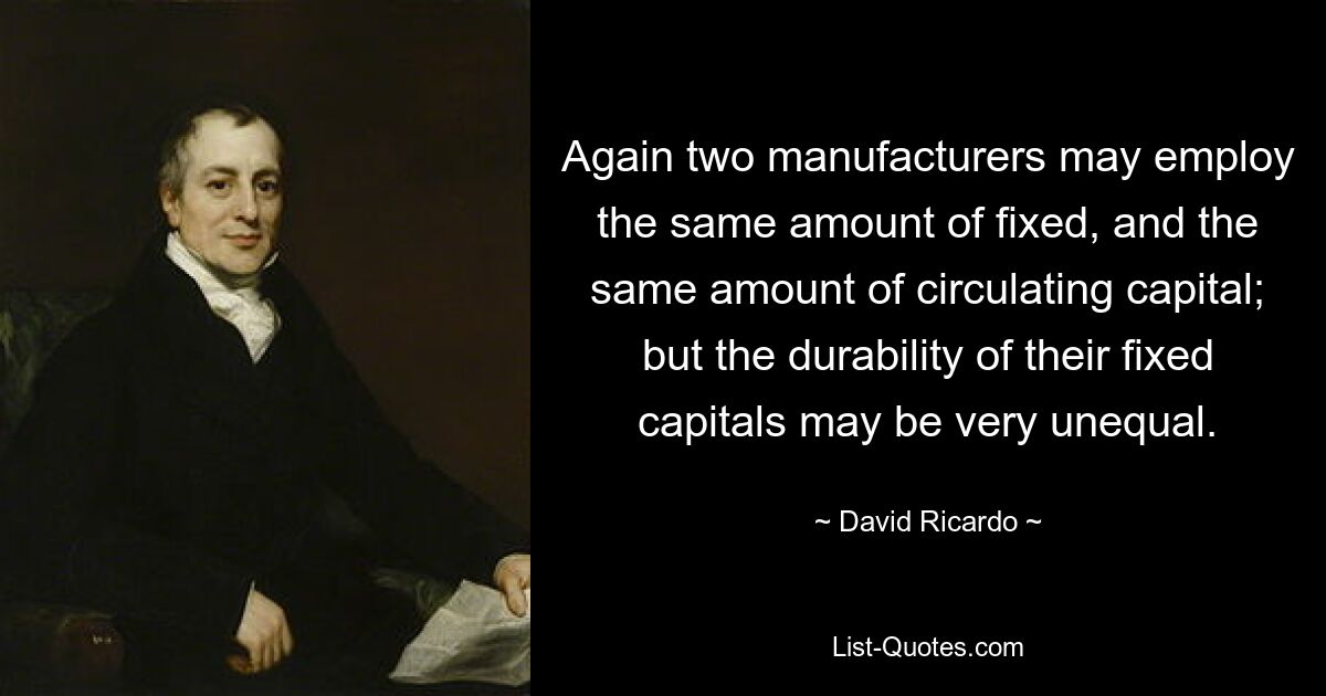 Again two manufacturers may employ the same amount of fixed, and the same amount of circulating capital; but the durability of their fixed capitals may be very unequal. — © David Ricardo