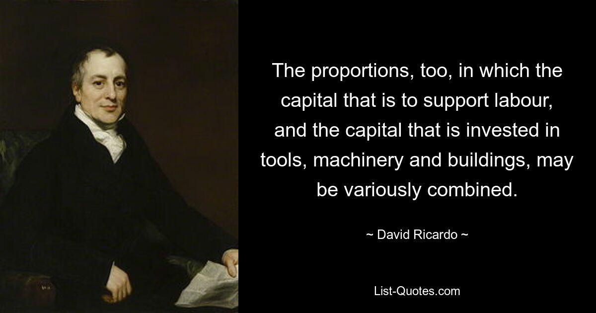 The proportions, too, in which the capital that is to support labour, and the capital that is invested in tools, machinery and buildings, may be variously combined. — © David Ricardo