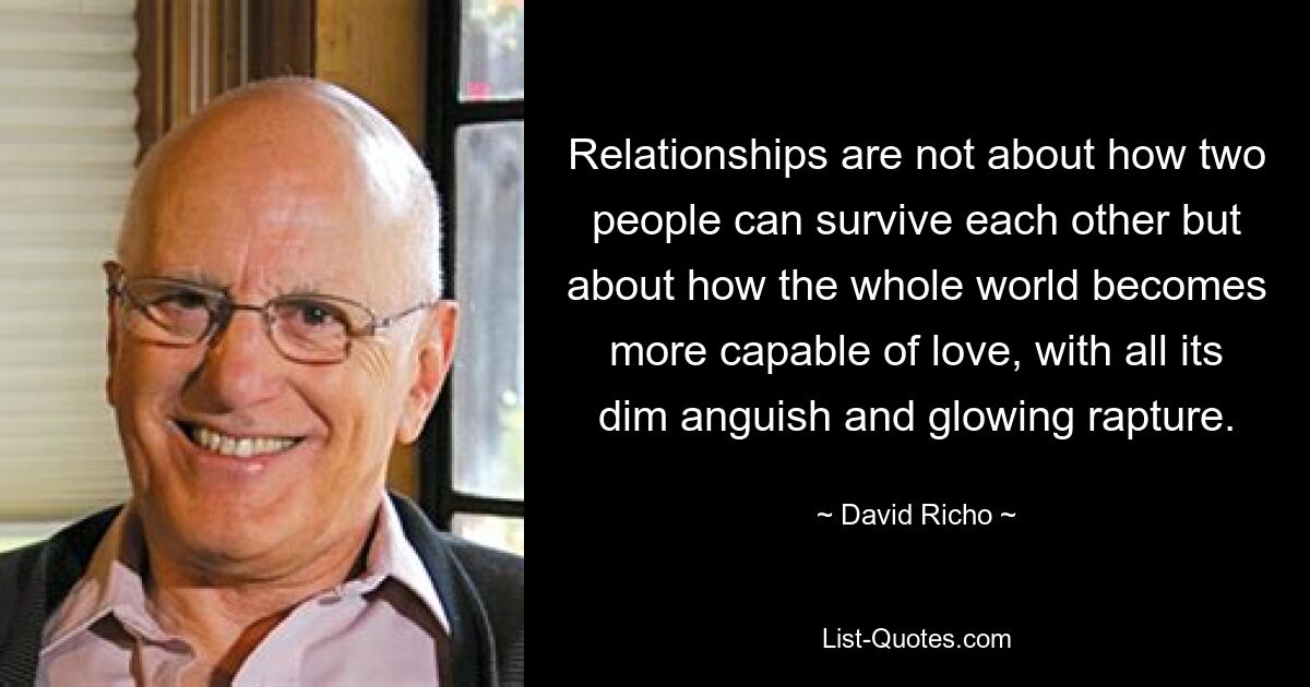 Relationships are not about how two people can survive each other but about how the whole world becomes more capable of love, with all its dim anguish and glowing rapture. — © David Richo